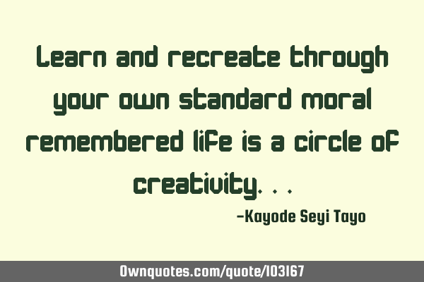 Learn and recreate through your own standard moral remembered life is a circle of