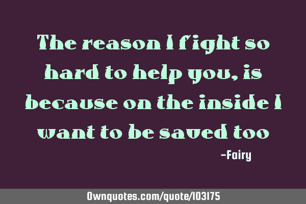 The reason I fight so hard to help you, is because on the inside I want to be saved