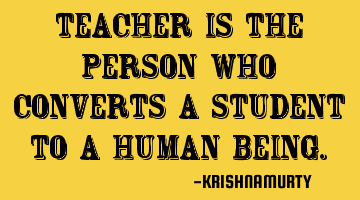 TEACHER IS THE PERSON WHO CONVERTS A STUDENT TO A HUMAN BEING.