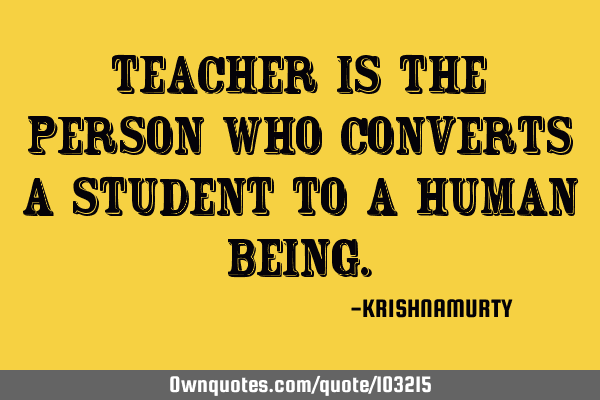 TEACHER IS THE PERSON WHO CONVERTS A STUDENT TO A HUMAN BEING