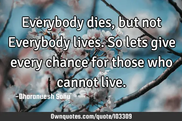 Everybody dies, but not Everybody lives. So lets give every chance for those who cannot