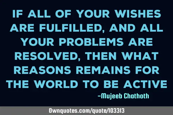 If all of your wishes are fulfilled, and all your problems are resolved, then what reasons remains