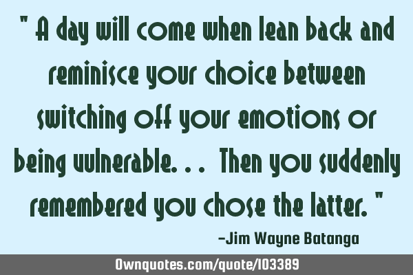 " A day will come when lean back and reminisce your choice between switching off your emotions or