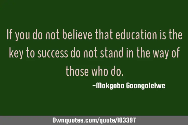 If you do not believe that education is the key to success do not stand in the way of those who