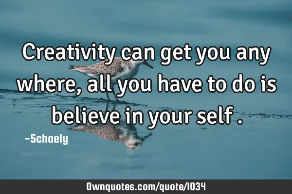 Creativity can get you any where,all you have to do is believe in your self