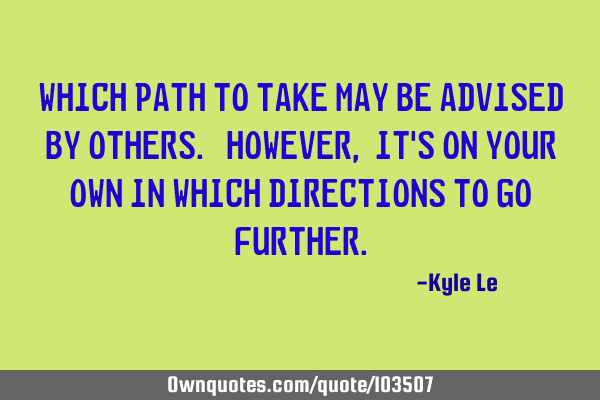 Which path to take may be advised by others. However, it
