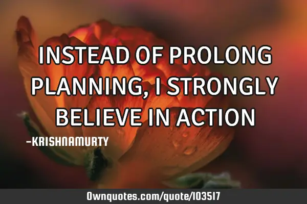 INSTEAD OF PROLONG PLANNING, I STRONGLY BELIEVE IN ACTION