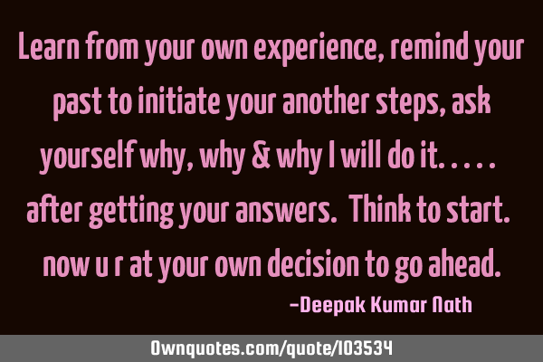 Learn from your own experience, remind your past to initiate your another steps, ask yourself why,