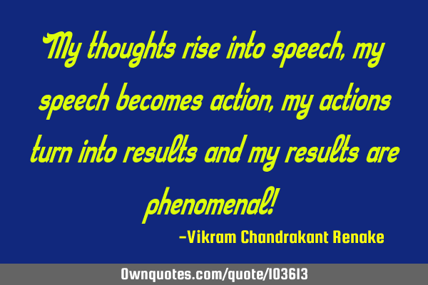 My thoughts rise into speech, my speech becomes action, my actions turn into results and my results