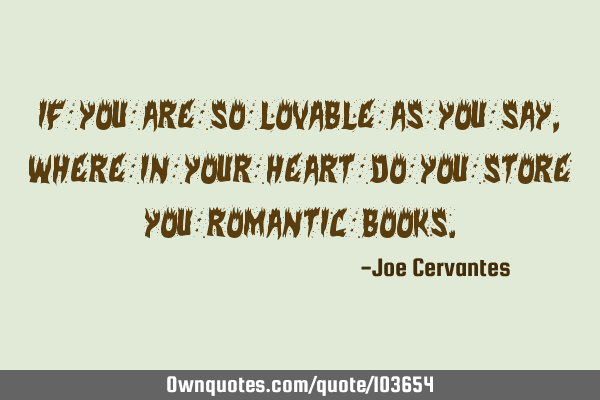 If you are so lovable as you say, where in your heart do you store you romantic