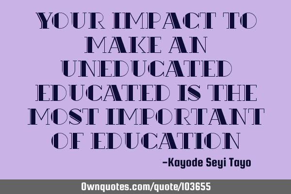Your impact to make an uneducated educated is the most important of