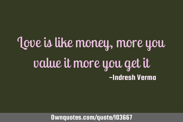 Love is like money, more you value it more you get