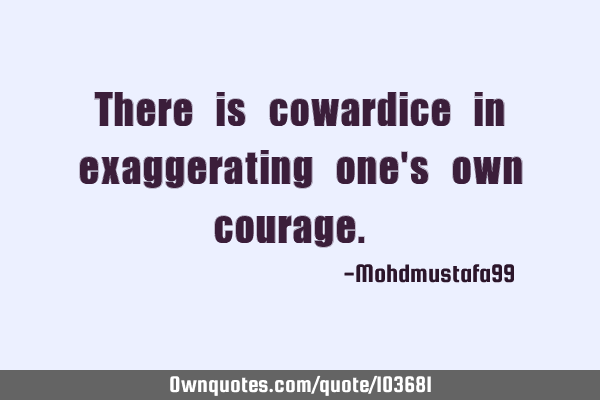 There is cowardice in exaggerating one