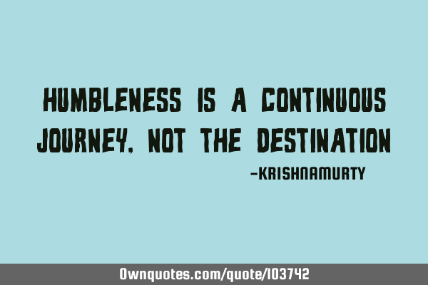 HUMBLENESS IS A CONTINUOUS JOURNEY, NOT THE DESTINATION