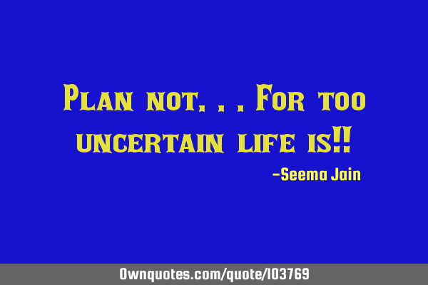 Plan not...for too uncertain life is!!