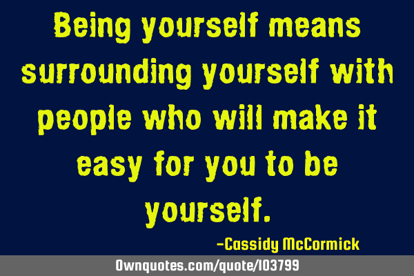 Being yourself means surrounding yourself with people who will make it easy for you to be