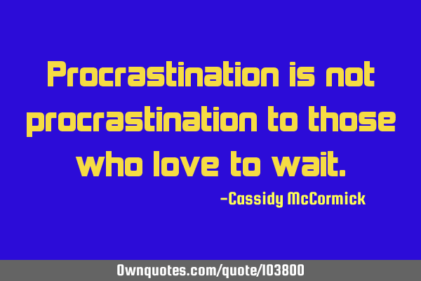 Procrastination is not procrastination to those who love to