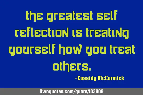 The greatest self reflection is treating yourself how you treat
