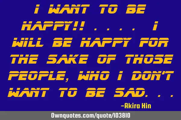 I want to be happy!! .... I will be happy for the sake of those people ,who I don