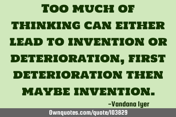 Too much of thinking can either lead to invention or deterioration,first deterioration then maybe