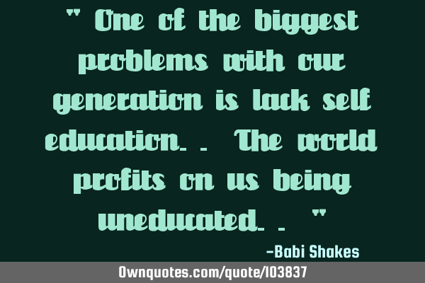 " One of the biggest problems with our generation is lack self education.. The world profits on us