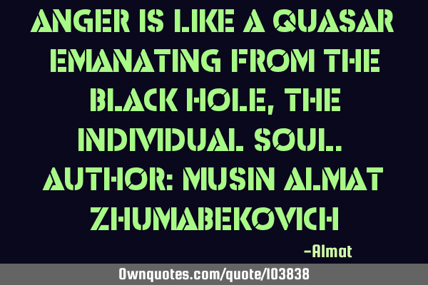 Anger is like a quasar emanating from the black hole, the individual soul. Author: Musin Almat Z