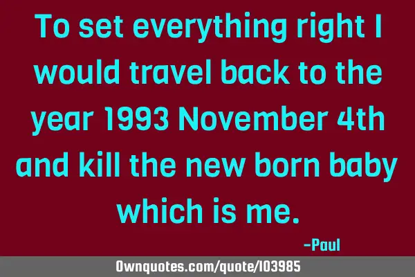 To set everything right I would travel back to the year 1993 November 4th and kill the new born