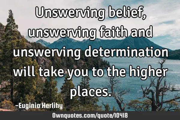 Unswerving belief, unswerving faith and unswerving determination will take you to the higher