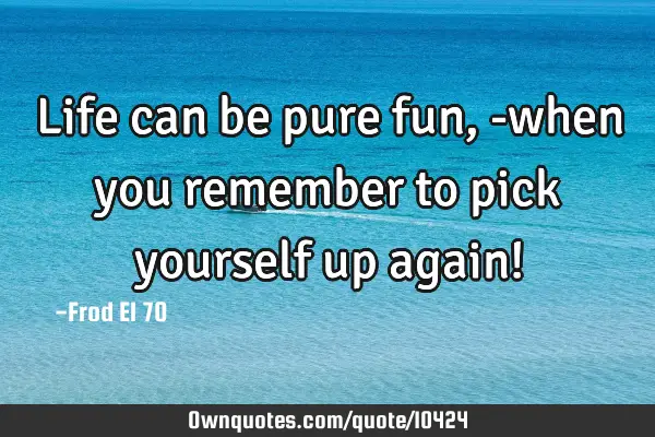 Life can be pure fun, -when you remember to pick yourself up again!