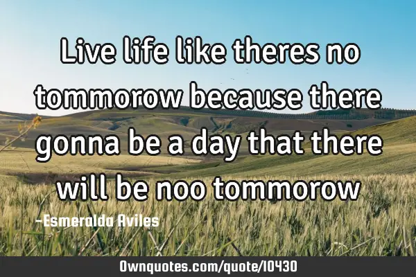 Live life like theres no tommorow because there gonna be a day that there will be noo
