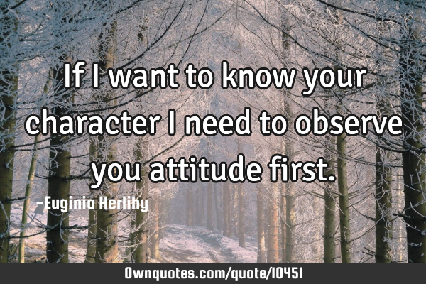 If I want to know your character I need to observe you attitude