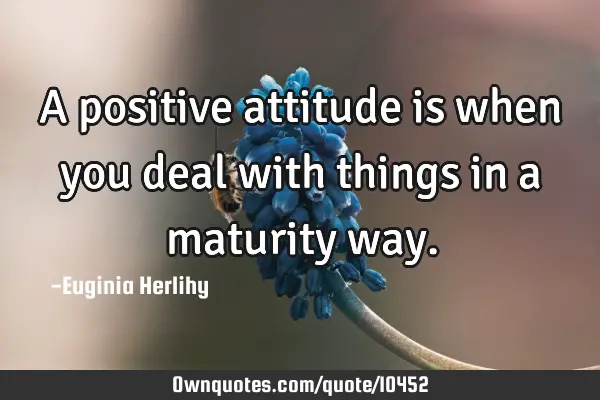 A positive attitude is when you deal with things in a maturity