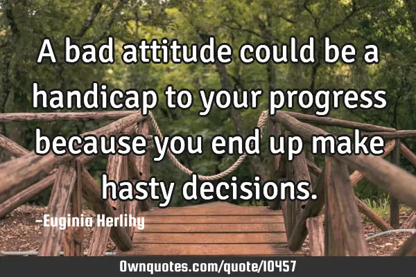 A bad attitude could be a handicap to your progress because you end up make hasty