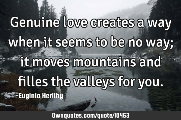 Genuine love creates a way when it seems to be no way; it moves mountains and filles the valleys