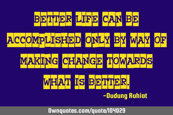 Better life can be accomplished only by way of making change towards what is