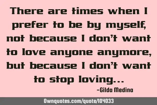 There are times when I prefer to be by myself, not because I don’t want to love anyone anymore,
