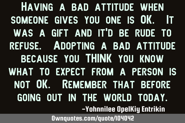 Having a bad attitude when someone gives you one is OK. It was a gift and it