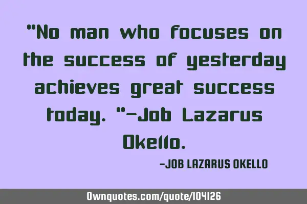 “No man who focuses on the success of yesterday achieves great success today.”-Job Lazarus O