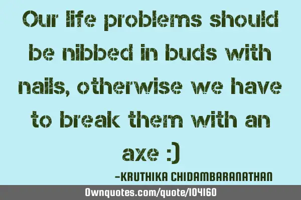 Our life problems should be nibbed in buds with nails,otherwise we have to break them with an axe :)