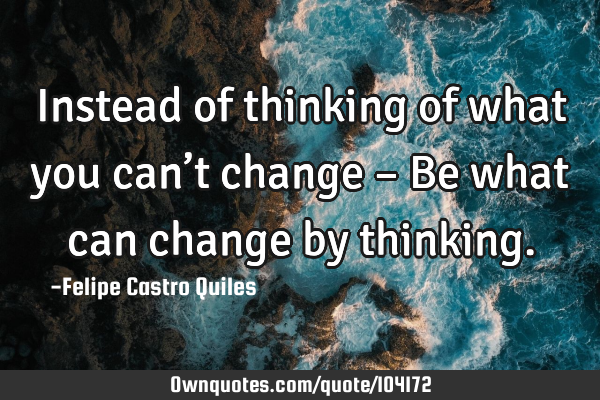 Instead of thinking of what you can’t change – Be what can change by