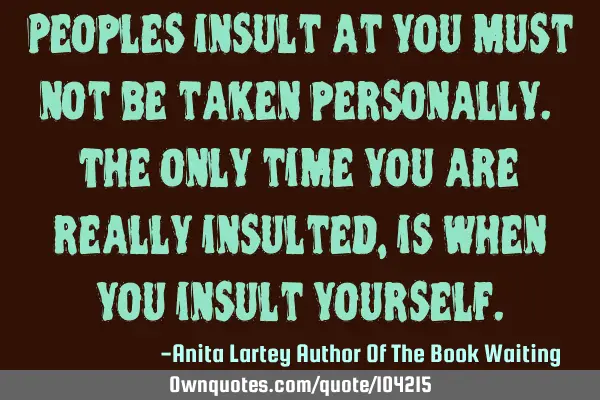 Peoples insult at you must not be taken personally. The only time you are really insulted, is when