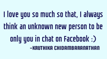 I love you so much so that,I always think an unknown new person to be only you in chat on Facebook :