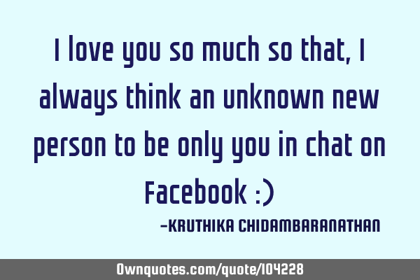 I love you so much so that,I always think an unknown new person to be only you in chat on Facebook :