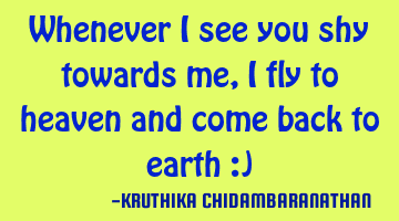 Whenever I see you shy towards me,I fly to heaven and come back to earth :)