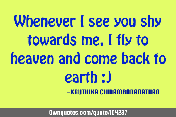 Whenever I see you shy towards me,I fly to heaven and come back to earth :)