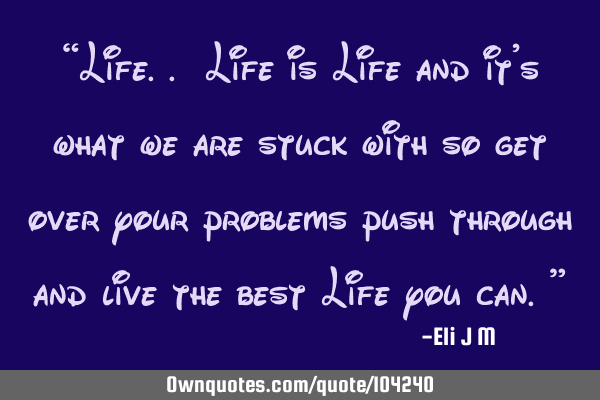 “Life.. Life is Life and it’s what we are stuck with so get over your problems push through and