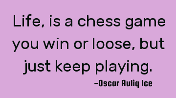 Life, is a chess game you win or loose, but just keep playing.