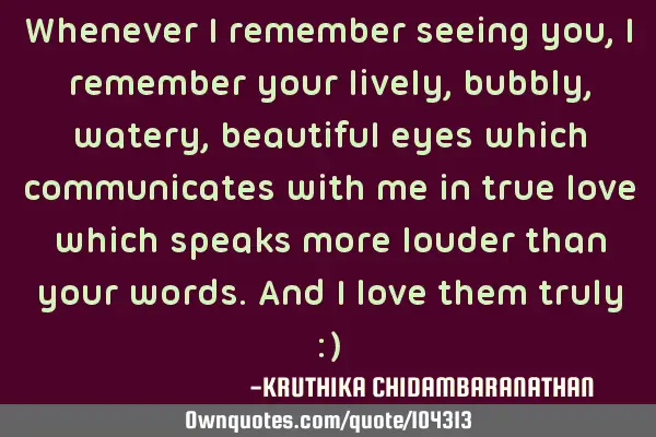 Whenever I remember seeing you,I remember your lively,bubbly,watery,beautiful eyes which
