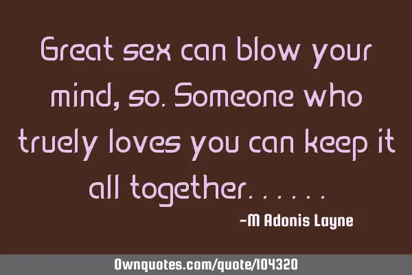 Great sex can blow your mind, so.someone who truely loves you can keep it all