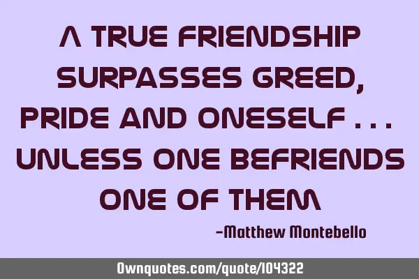 A true friendship surpasses greed, pride and oneself ... unless one befriends one of